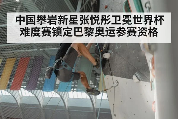 中国攀岩新星张悦彤卫冕世界杯难度赛锁定巴黎奥运参赛资格